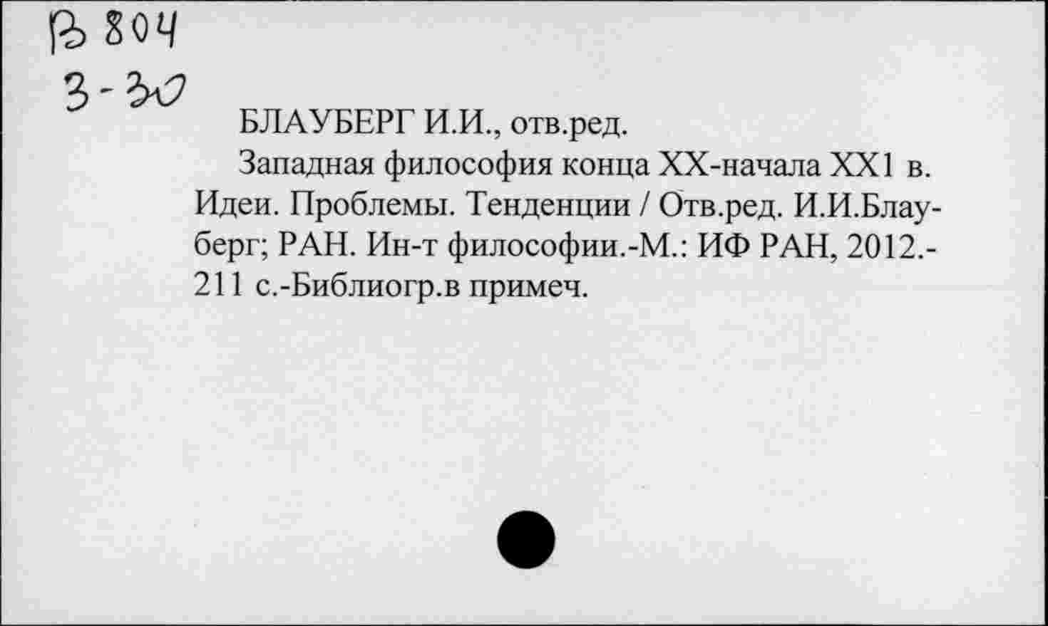 ﻿БЛАУБЕРГ И.И., отв.ред.
Западная философия конца ХХ-начала XXI в. Идеи. Проблемы. Тенденции / Отв.ред. И.И.Блау-берг; РАН. Ин-т философии.-М.: ИФ РАН, 2012,-211 с.-Библиогр.в примеч.